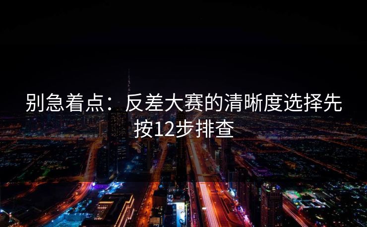 别急着点：反差大赛的清晰度选择先按12步排查