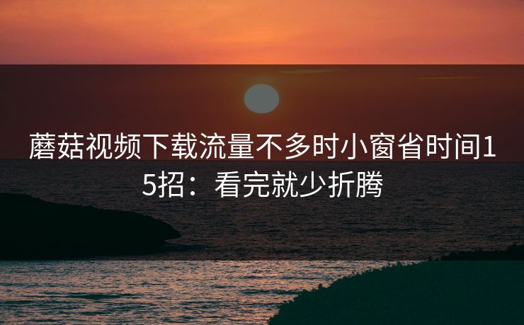 蘑菇视频下载流量不多时小窗省时间15招：看完就少折腾