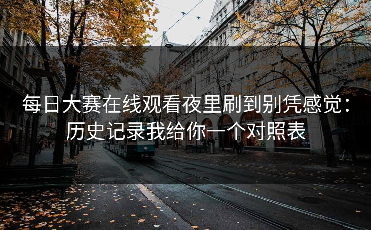 每日大赛在线观看夜里刷到别凭感觉：历史记录我给你一个对照表