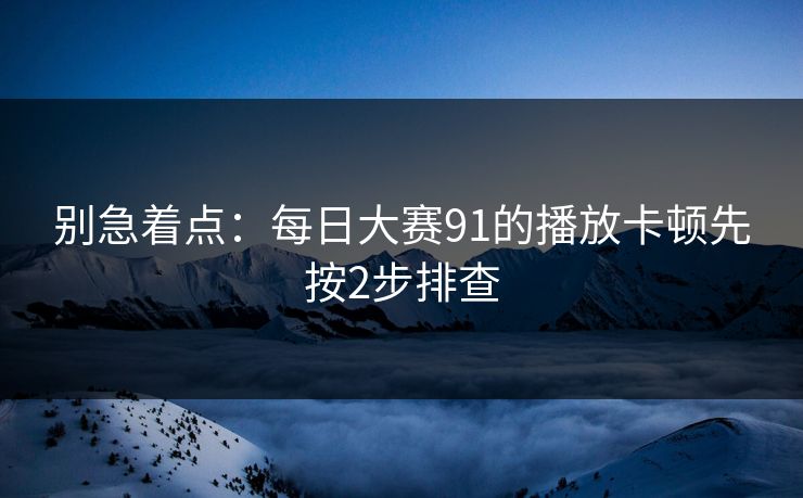 别急着点：每日大赛91的播放卡顿先按2步排查