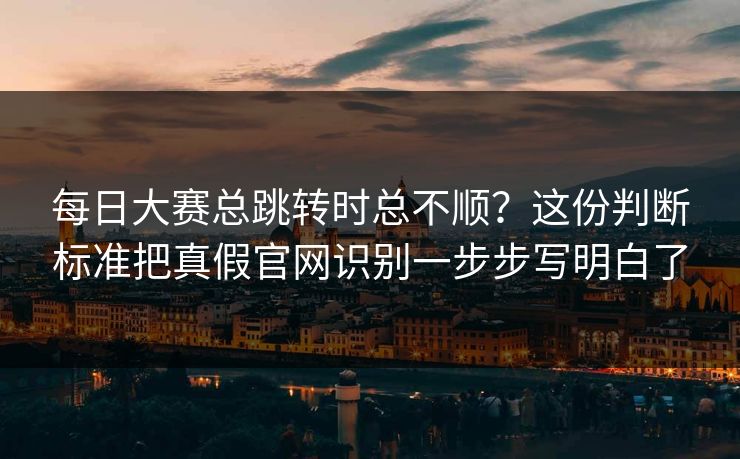 每日大赛总跳转时总不顺？这份判断标准把真假官网识别一步步写明白了