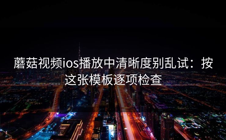 蘑菇视频ios播放中清晰度别乱试：按这张模板逐项检查