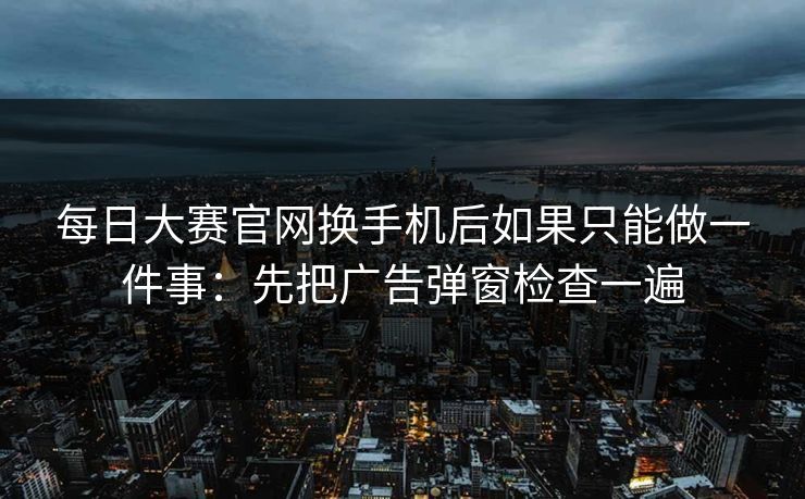 每日大赛官网换手机后如果只能做一件事：先把广告弹窗检查一遍