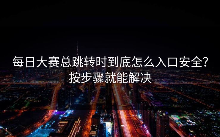 每日大赛总跳转时到底怎么入口安全？按步骤就能解决