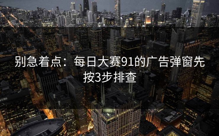 别急着点：每日大赛91的广告弹窗先按3步排查