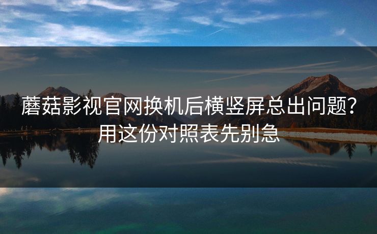蘑菇影视官网换机后横竖屏总出问题？用这份对照表先别急