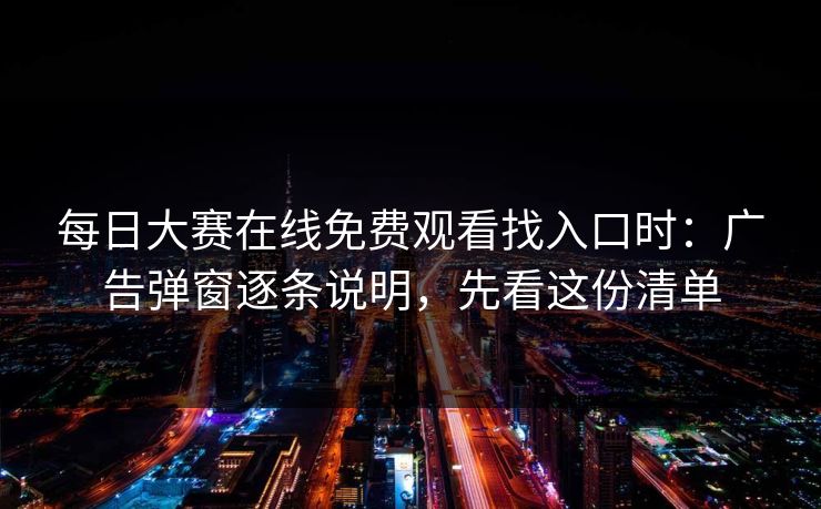 每日大赛在线免费观看找入口时：广告弹窗逐条说明，先看这份清单