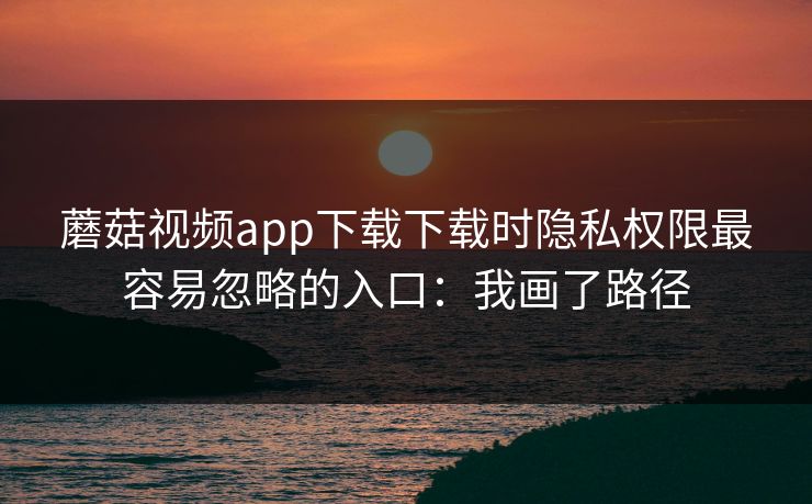 蘑菇视频app下载下载时隐私权限最容易忽略的入口：我画了路径