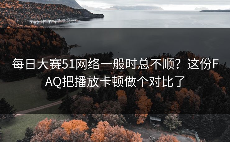 每日大赛51网络一般时总不顺？这份FAQ把播放卡顿做个对比了