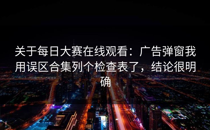 关于每日大赛在线观看：广告弹窗我用误区合集列个检查表了，结论很明确
