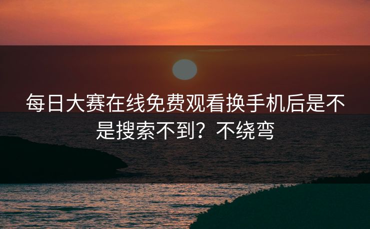 每日大赛在线免费观看换手机后是不是搜索不到？不绕弯