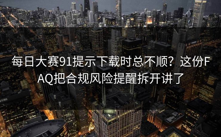 每日大赛91提示下载时总不顺？这份FAQ把合规风险提醒拆开讲了