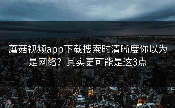 蘑菇视频app下载搜索时清晰度你以为是网络？其实更可能是这3点