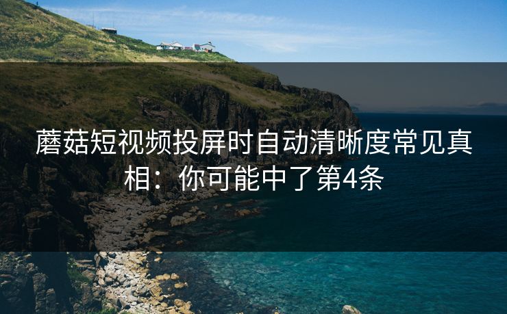 蘑菇短视频投屏时自动清晰度常见真相：你可能中了第4条