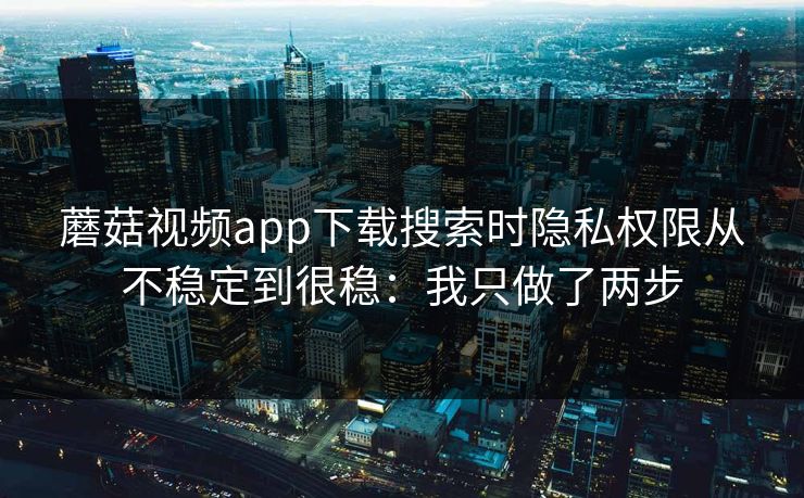 蘑菇视频app下载搜索时隐私权限从不稳定到很稳：我只做了两步
