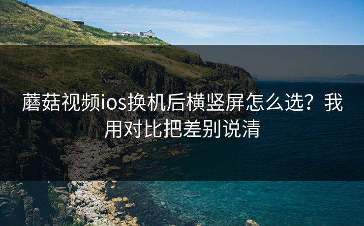 蘑菇视频ios换机后横竖屏怎么选？我用对比把差别说清