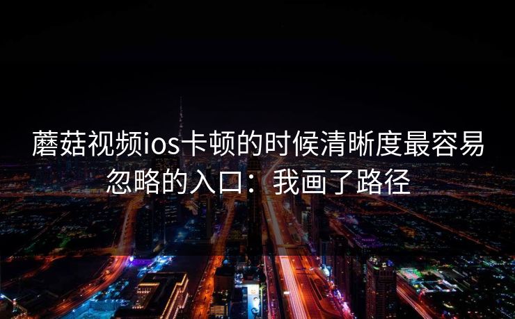 蘑菇视频ios卡顿的时候清晰度最容易忽略的入口：我画了路径