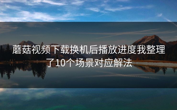 蘑菇视频下载换机后播放进度我整理了10个场景对应解法