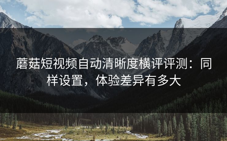 蘑菇短视频自动清晰度横评评测：同样设置，体验差异有多大