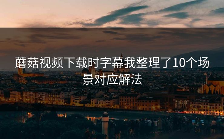 蘑菇视频下载时字幕我整理了10个场景对应解法