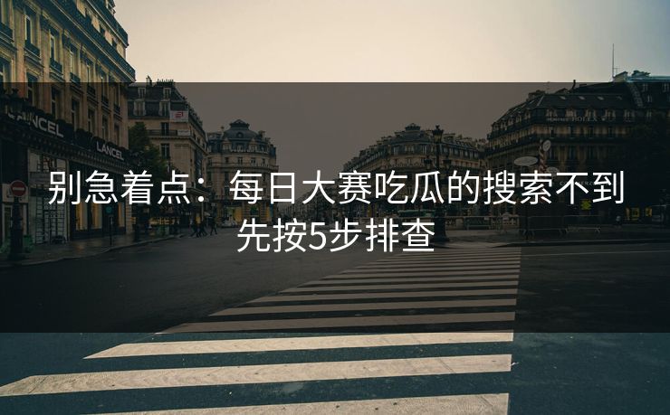 别急着点：每日大赛吃瓜的搜索不到先按5步排查
