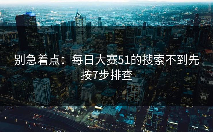 别急着点：每日大赛51的搜索不到先按7步排查
