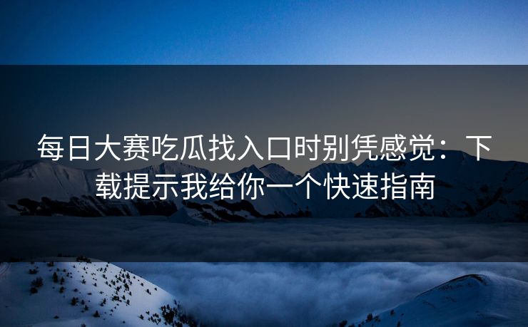 每日大赛吃瓜找入口时别凭感觉：下载提示我给你一个快速指南