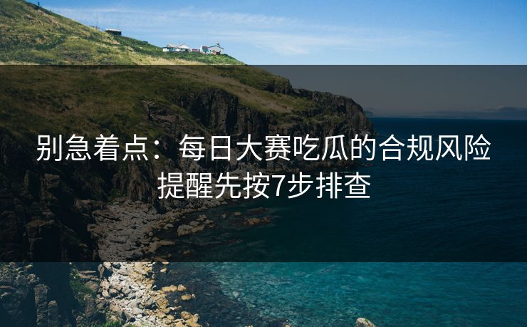 别急着点：每日大赛吃瓜的合规风险提醒先按7步排查