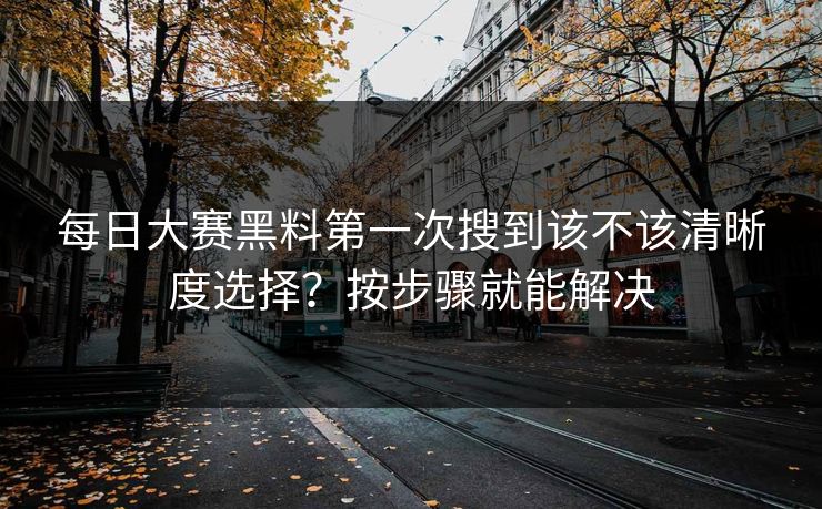 每日大赛黑料第一次搜到该不该清晰度选择？按步骤就能解决