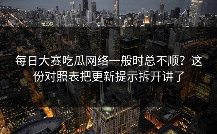 每日大赛吃瓜网络一般时总不顺？这份对照表把更新提示拆开讲了