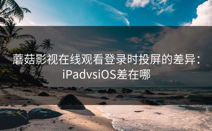 蘑菇影视在线观看登录时投屏的差异：iPadvsiOS差在哪