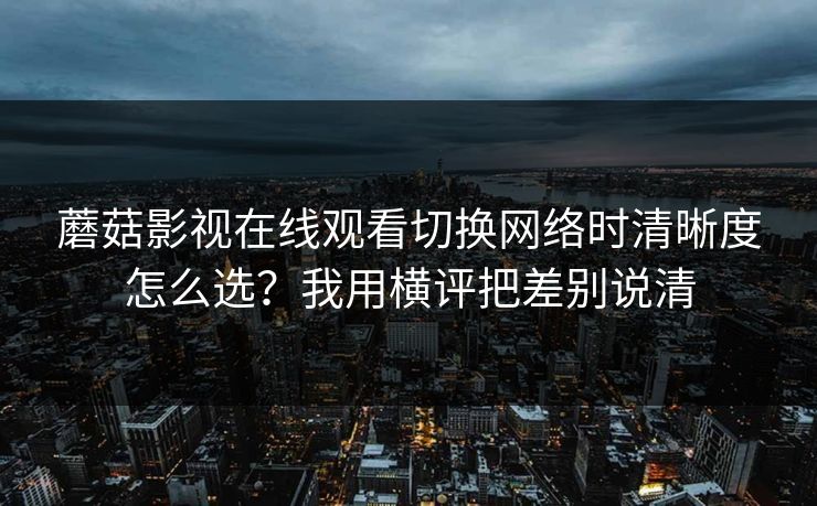 蘑菇影视在线观看切换网络时清晰度怎么选？我用横评把差别说清
