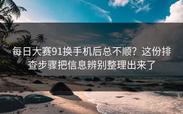 每日大赛91换手机后总不顺？这份排查步骤把信息辨别整理出来了