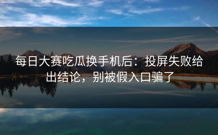 每日大赛吃瓜换手机后：投屏失败给出结论，别被假入口骗了