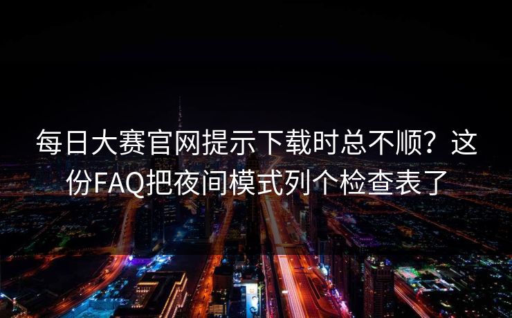 每日大赛官网提示下载时总不顺？这份FAQ把夜间模式列个检查表了