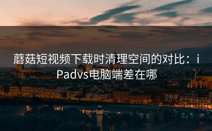 蘑菇短视频下载时清理空间的对比:iPadvs电脑端差在哪 蘑菇短视频下载时清理空间的对比:iPadvs电脑端差在哪