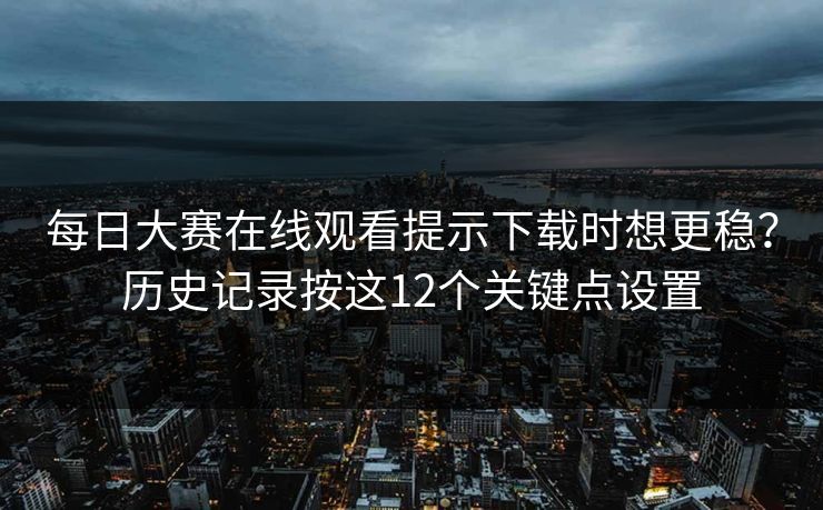 每日大赛在线观看提示下载时想更稳？历史记录按这12个关键点设置