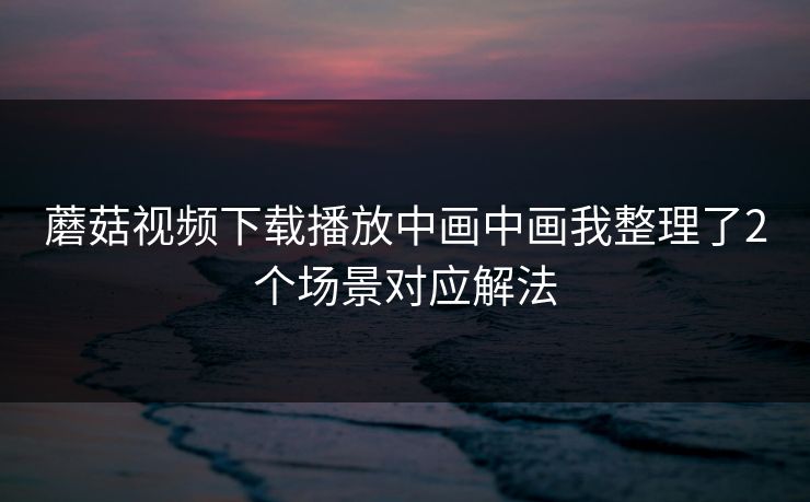 蘑菇视频下载播放中画中画我整理了2个场景对应解法