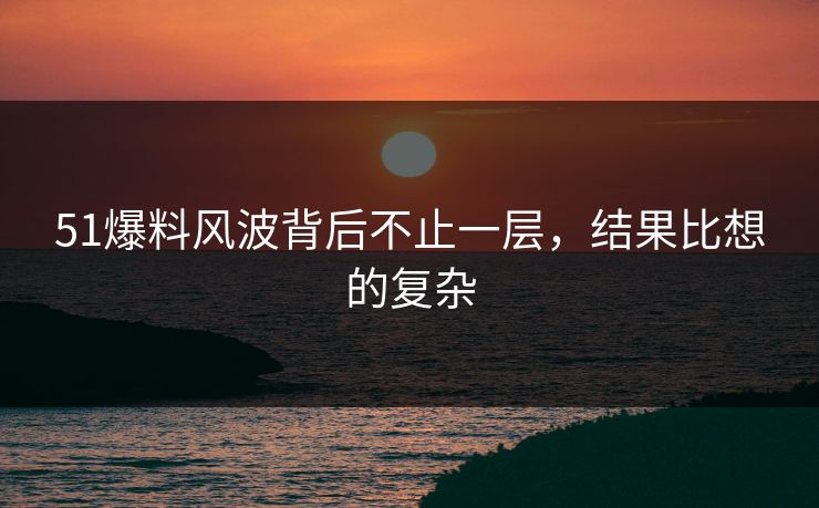 51爆料风波背后不止一层，结果比想的复杂
