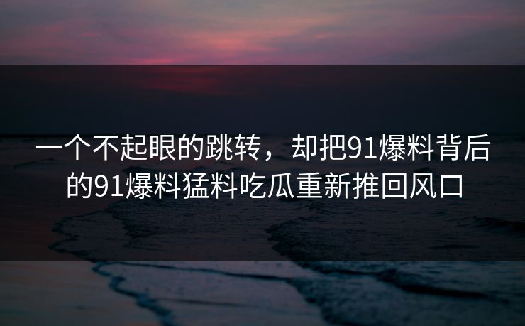 一个不起眼的跳转，却把91爆料背后的91爆料猛料吃瓜重新推回风口