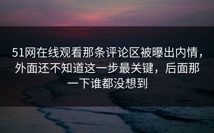 51网在线观看那条评论区被曝出内情，外面还不知道这一步最关键，后面那一下谁都没想到