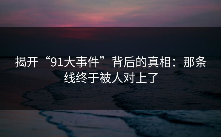 揭开“91大事件”背后的真相：那条线终于被人对上了